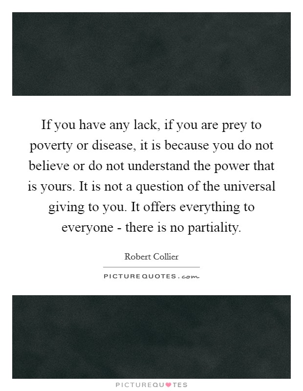 If you have any lack, if you are prey to poverty or disease, it is because you do not believe or do not understand the power that is yours. It is not a question of the universal giving to you. It offers everything to everyone - there is no partiality Picture Quote #1