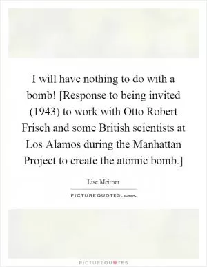 I will have nothing to do with a bomb! [Response to being invited (1943) to work with Otto Robert Frisch and some British scientists at Los Alamos during the Manhattan Project to create the atomic bomb.] Picture Quote #1
