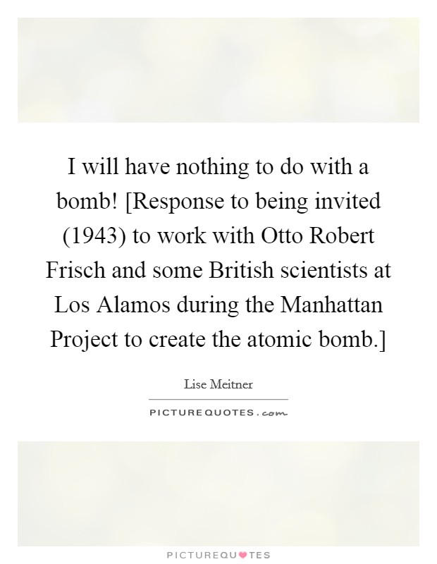 I will have nothing to do with a bomb! [Response to being invited (1943) to work with Otto Robert Frisch and some British scientists at Los Alamos during the Manhattan Project to create the atomic bomb.] Picture Quote #1