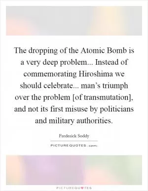 The dropping of the Atomic Bomb is a very deep problem... Instead of commemorating Hiroshima we should celebrate... man’s triumph over the problem [of transmutation], and not its first misuse by politicians and military authorities Picture Quote #1