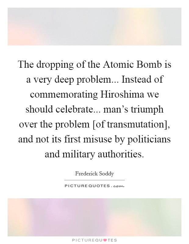 The dropping of the Atomic Bomb is a very deep problem... Instead of commemorating Hiroshima we should celebrate... man's triumph over the problem [of transmutation], and not its first misuse by politicians and military authorities Picture Quote #1