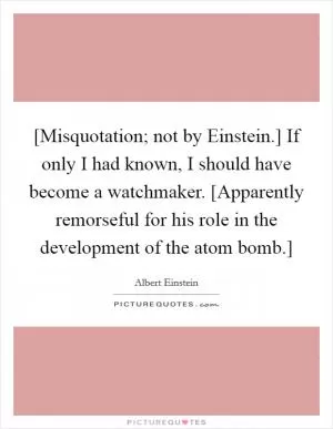 [Misquotation; not by Einstein.] If only I had known, I should have become a watchmaker. [Apparently remorseful for his role in the development of the atom bomb.] Picture Quote #1
