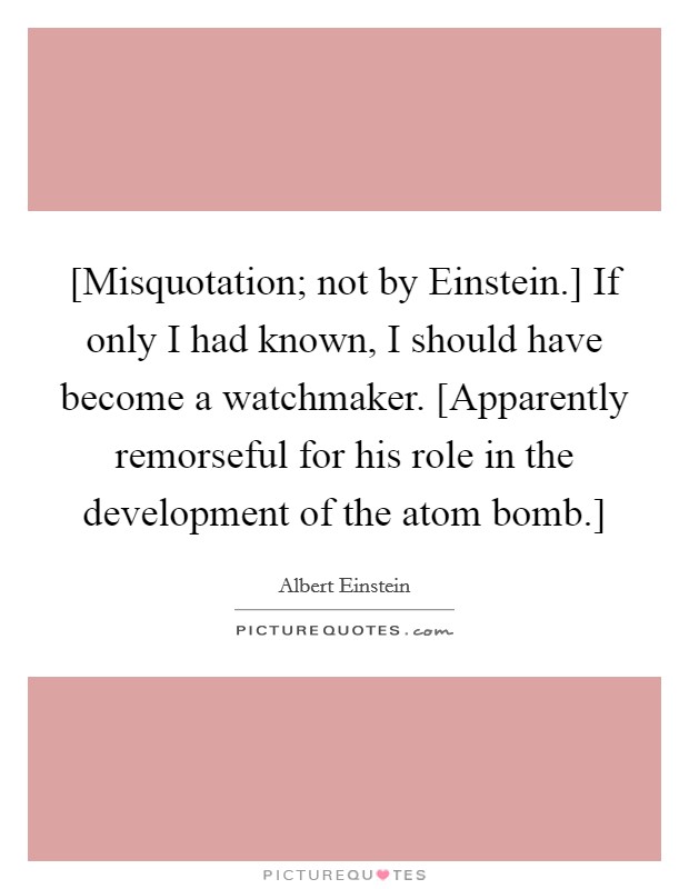 [Misquotation; not by Einstein.] If only I had known, I should have become a watchmaker. [Apparently remorseful for his role in the development of the atom bomb.] Picture Quote #1