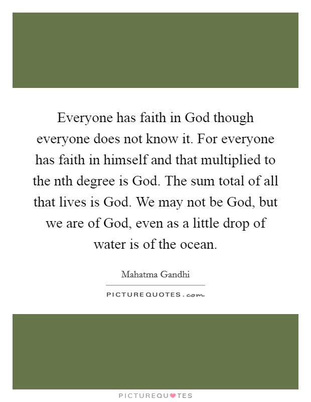 Everyone has faith in God though everyone does not know it. For everyone has faith in himself and that multiplied to the nth degree is God. The sum total of all that lives is God. We may not be God, but we are of God, even as a little drop of water is of the ocean Picture Quote #1