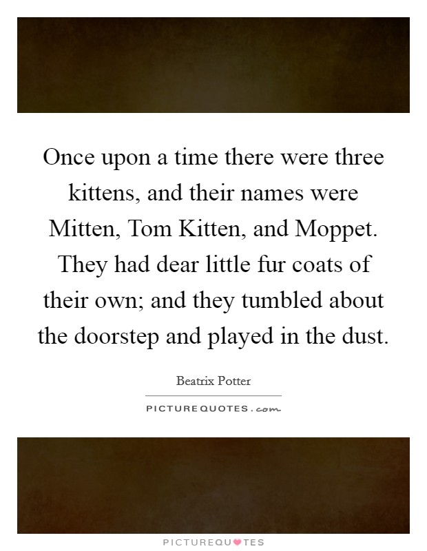 Once upon a time there were three kittens, and their names were Mitten, Tom Kitten, and Moppet. They had dear little fur coats of their own; and they tumbled about the doorstep and played in the dust Picture Quote #1