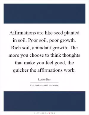 Affirmations are like seed planted in soil. Poor soil, poor growth. Rich soil, abundant growth. The more you choose to think thoughts that make you feel good, the quicker the affirmations work Picture Quote #1