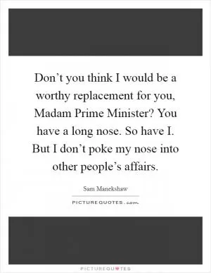 Don’t you think I would be a worthy replacement for you, Madam Prime Minister? You have a long nose. So have I. But I don’t poke my nose into other people’s affairs Picture Quote #1