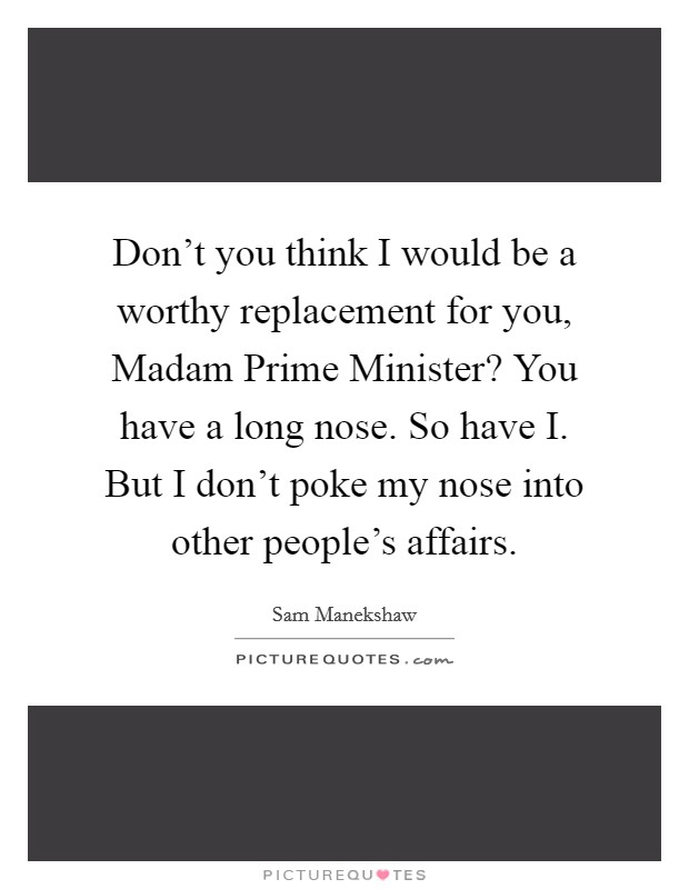 Don't you think I would be a worthy replacement for you, Madam Prime Minister? You have a long nose. So have I. But I don't poke my nose into other people's affairs Picture Quote #1