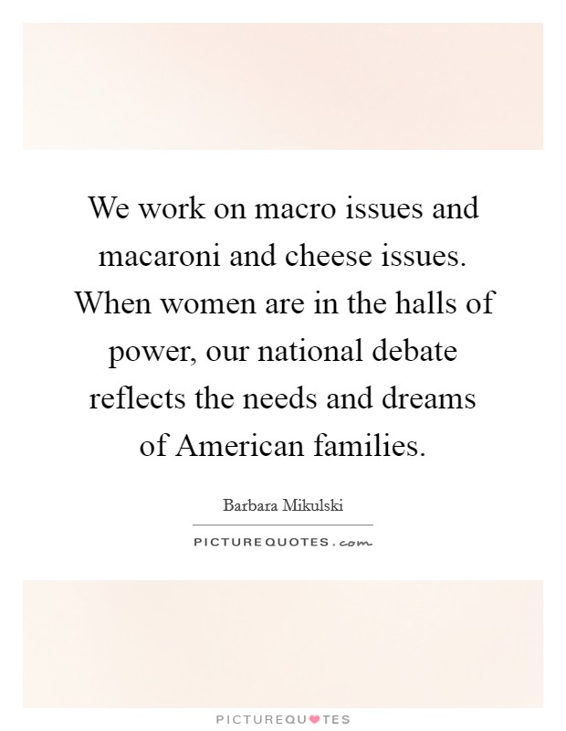 We work on macro issues and macaroni and cheese issues. When women are in the halls of power, our national debate reflects the needs and dreams of American families Picture Quote #1