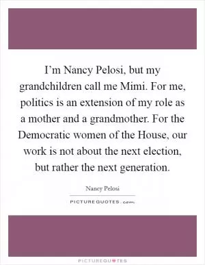 I’m Nancy Pelosi, but my grandchildren call me Mimi. For me, politics is an extension of my role as a mother and a grandmother. For the Democratic women of the House, our work is not about the next election, but rather the next generation Picture Quote #1
