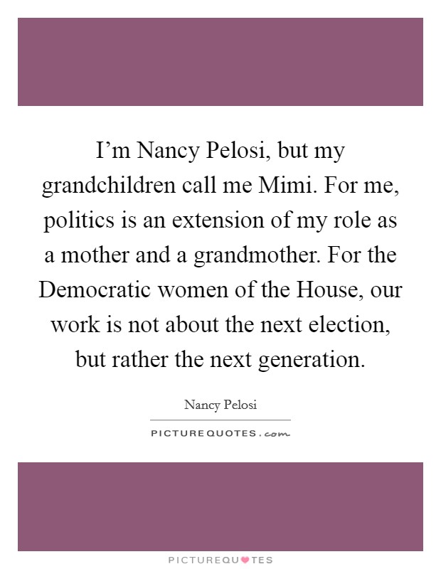 I'm Nancy Pelosi, but my grandchildren call me Mimi. For me, politics is an extension of my role as a mother and a grandmother. For the Democratic women of the House, our work is not about the next election, but rather the next generation Picture Quote #1