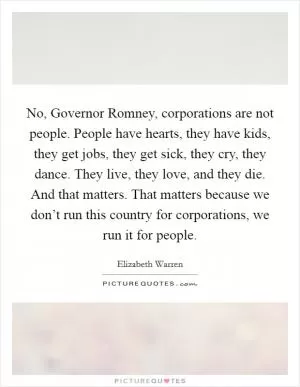 No, Governor Romney, corporations are not people. People have hearts, they have kids, they get jobs, they get sick, they cry, they dance. They live, they love, and they die. And that matters. That matters because we don’t run this country for corporations, we run it for people Picture Quote #1