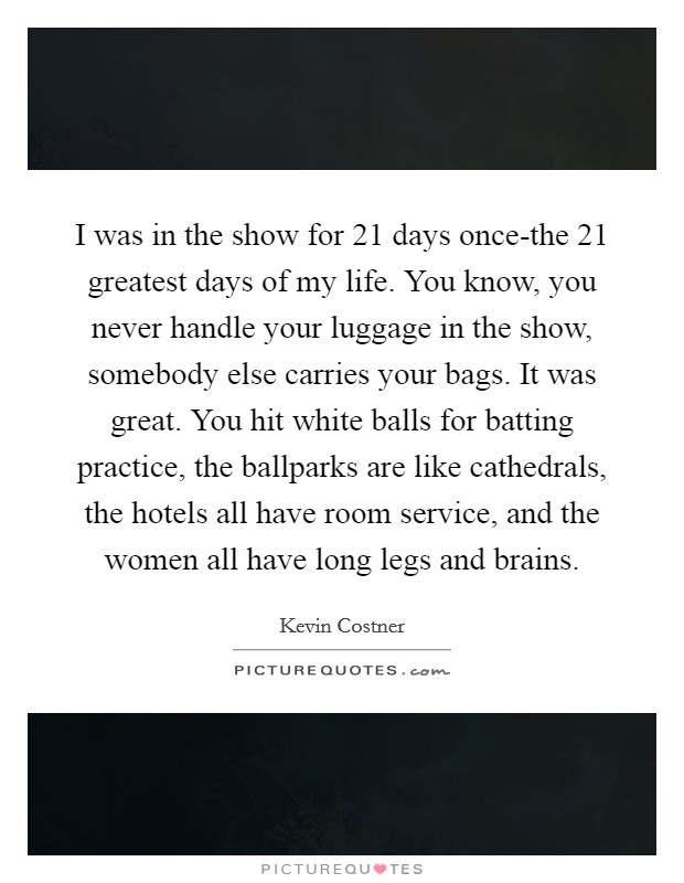 I was in the show for 21 days once-the 21 greatest days of my life. You know, you never handle your luggage in the show, somebody else carries your bags. It was great. You hit white balls for batting practice, the ballparks are like cathedrals, the hotels all have room service, and the women all have long legs and brains Picture Quote #1