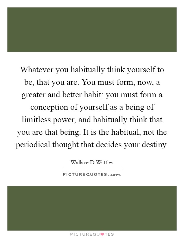Whatever you habitually think yourself to be, that you are. You must form, now, a greater and better habit; you must form a conception of yourself as a being of limitless power, and habitually think that you are that being. It is the habitual, not the periodical thought that decides your destiny Picture Quote #1