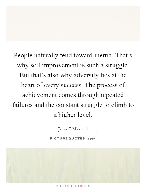 People naturally tend toward inertia. That's why self improvement is such a struggle. But that's also why adversity lies at the heart of every success. The process of achievement comes through repeated failures and the constant struggle to climb to a higher level Picture Quote #1
