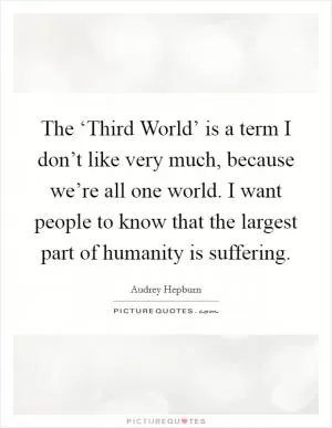 The ‘Third World’ is a term I don’t like very much, because we’re all one world. I want people to know that the largest part of humanity is suffering Picture Quote #1