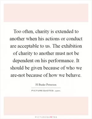 Too often, charity is extended to another when his actions or conduct are acceptable to us. The exhibition of charity to another must not be dependent on his performance. It should be given because of who we are-not because of how we behave Picture Quote #1