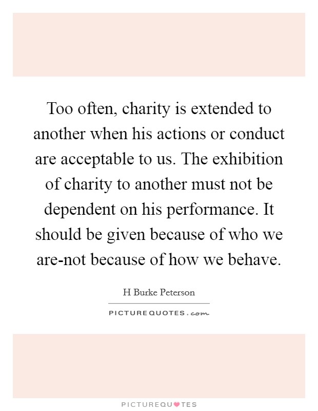 Too often, charity is extended to another when his actions or conduct are acceptable to us. The exhibition of charity to another must not be dependent on his performance. It should be given because of who we are-not because of how we behave Picture Quote #1