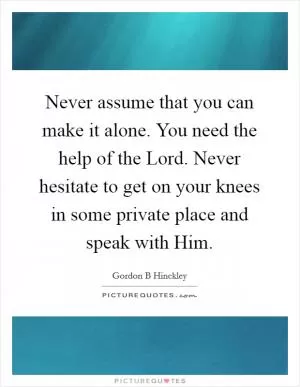 Never assume that you can make it alone. You need the help of the Lord. Never hesitate to get on your knees in some private place and speak with Him Picture Quote #1