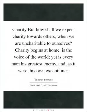 Charity But how shall we expect charity towards others, when we are uncharitable to ourselves? Charity begins at home, is the voice of the world; yet is every man his greatest enemy, and, as it were, his own executioner Picture Quote #1