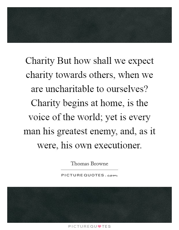Charity But how shall we expect charity towards others, when we are uncharitable to ourselves? Charity begins at home, is the voice of the world; yet is every man his greatest enemy, and, as it were, his own executioner Picture Quote #1
