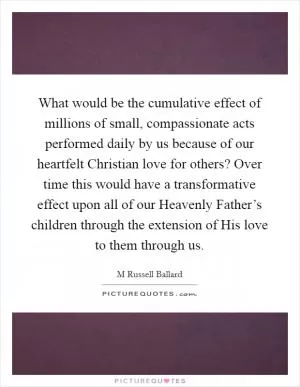 What would be the cumulative effect of millions of small, compassionate acts performed daily by us because of our heartfelt Christian love for others? Over time this would have a transformative effect upon all of our Heavenly Father’s children through the extension of His love to them through us Picture Quote #1
