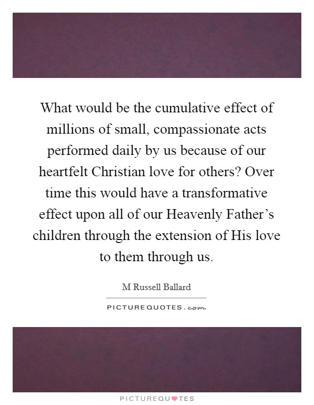 What would be the cumulative effect of millions of small, compassionate acts performed daily by us because of our heartfelt Christian love for others? Over time this would have a transformative effect upon all of our Heavenly Father's children through the extension of His love to them through us Picture Quote #1