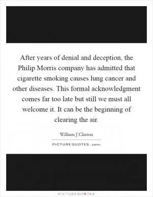 After years of denial and deception, the Philip Morris company has admitted that cigarette smoking causes lung cancer and other diseases. This formal acknowledgment comes far too late but still we must all welcome it. It can be the beginning of clearing the air Picture Quote #1