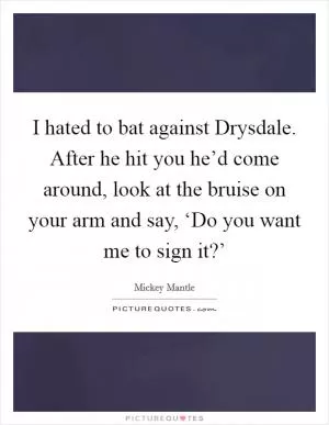 I hated to bat against Drysdale. After he hit you he’d come around, look at the bruise on your arm and say, ‘Do you want me to sign it?’ Picture Quote #1