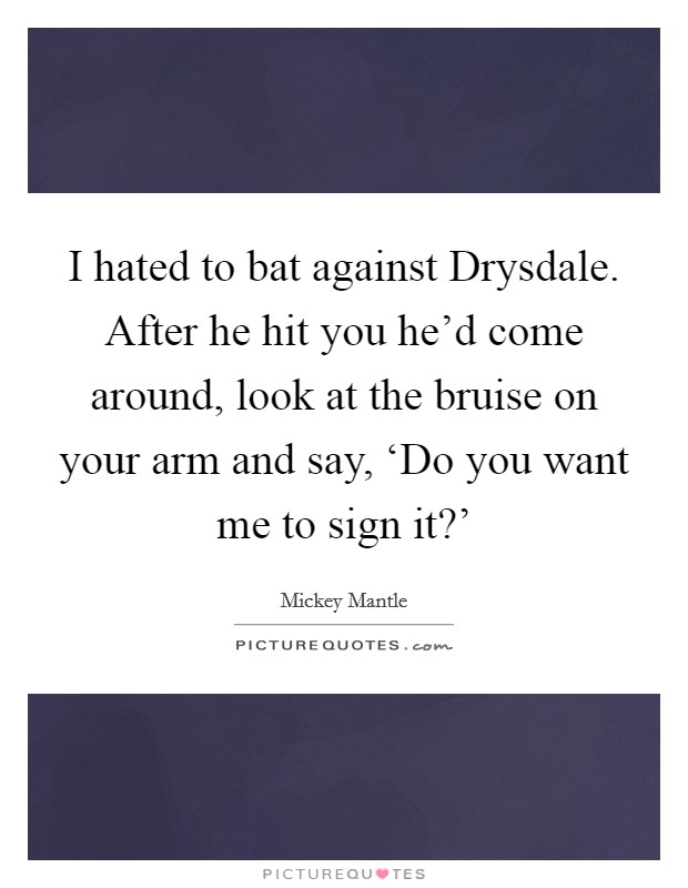 I hated to bat against Drysdale. After he hit you he'd come around, look at the bruise on your arm and say, ‘Do you want me to sign it?' Picture Quote #1