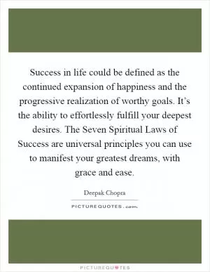 Success in life could be defined as the continued expansion of happiness and the progressive realization of worthy goals. It’s the ability to effortlessly fulfill your deepest desires. The Seven Spiritual Laws of Success are universal principles you can use to manifest your greatest dreams, with grace and ease Picture Quote #1