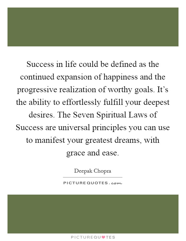Success in life could be defined as the continued expansion of happiness and the progressive realization of worthy goals. It's the ability to effortlessly fulfill your deepest desires. The Seven Spiritual Laws of Success are universal principles you can use to manifest your greatest dreams, with grace and ease Picture Quote #1