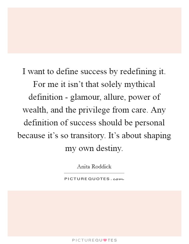 I want to define success by redefining it. For me it isn't that solely mythical definition - glamour, allure, power of wealth, and the privilege from care. Any definition of success should be personal because it's so transitory. It's about shaping my own destiny Picture Quote #1