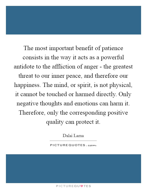 The most important benefit of patience consists in the way it acts as a powerful antidote to the affliction of anger - the greatest threat to our inner peace, and therefore our happiness. The mind, or spirit, is not physical, it cannot be touched or harmed directly. Only negative thoughts and emotions can harm it. Therefore, only the corresponding positive quality can protect it Picture Quote #1