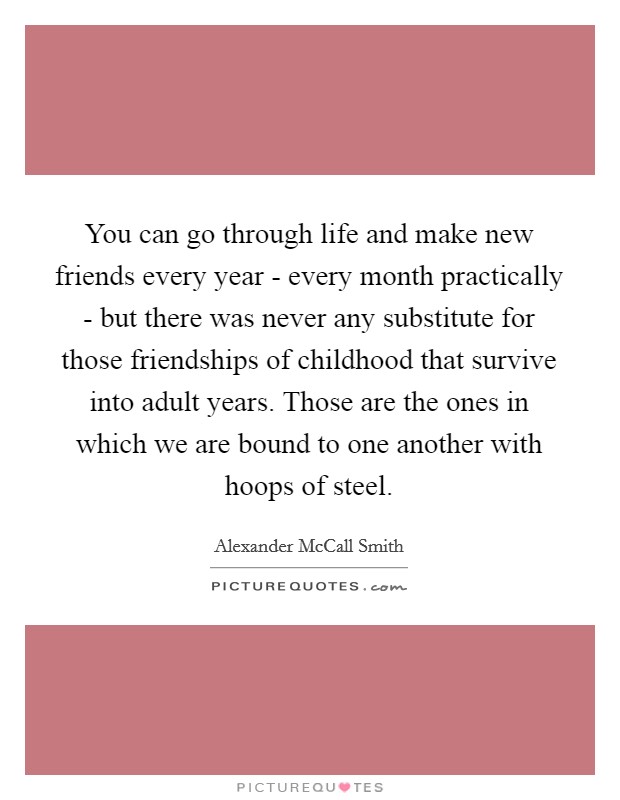 You can go through life and make new friends every year - every month practically - but there was never any substitute for those friendships of childhood that survive into adult years. Those are the ones in which we are bound to one another with hoops of steel Picture Quote #1