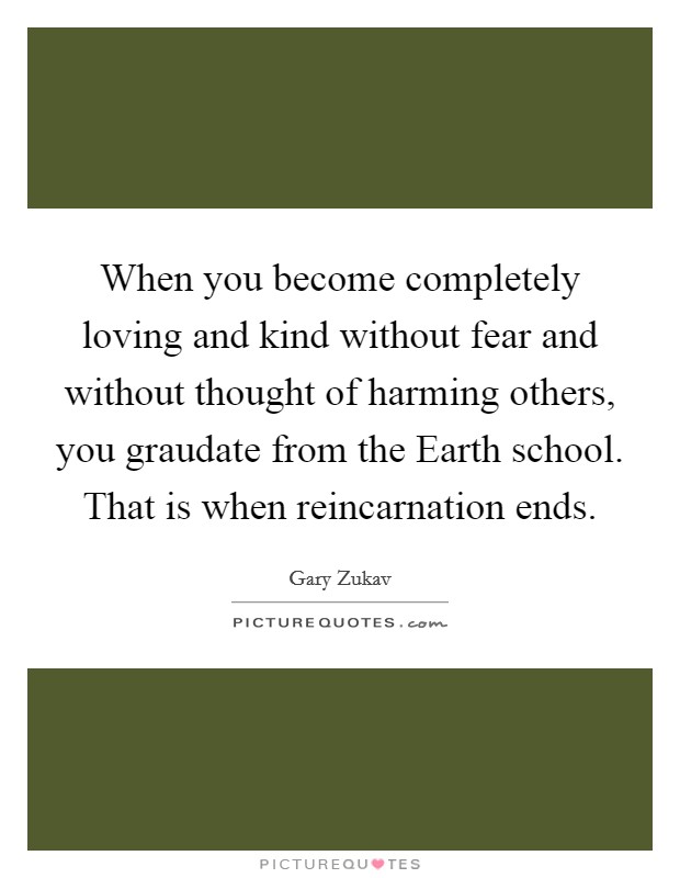 When you become completely loving and kind without fear and without thought of harming others, you graudate from the Earth school. That is when reincarnation ends Picture Quote #1