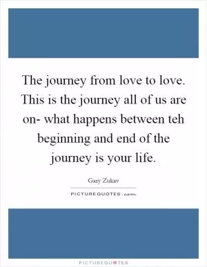 The journey from love to love. This is the journey all of us are on- what happens between teh beginning and end of the journey is your life Picture Quote #1