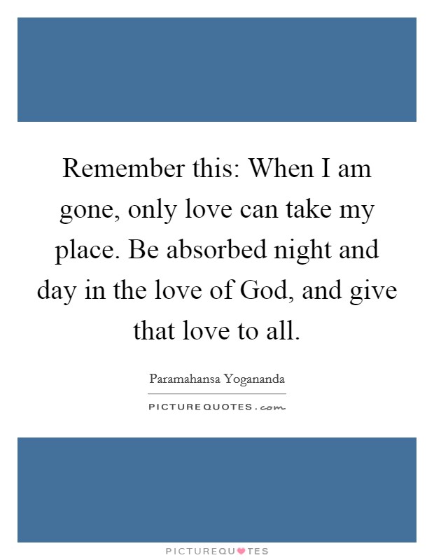 Remember this: When I am gone, only love can take my place. Be absorbed night and day in the love of God, and give that love to all Picture Quote #1