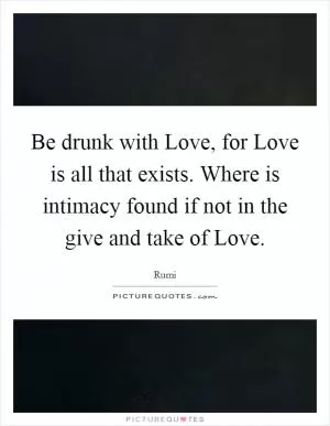 Be drunk with Love, for Love is all that exists. Where is intimacy found if not in the give and take of Love Picture Quote #1
