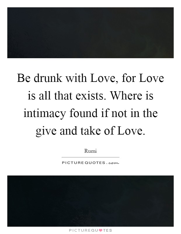 Be drunk with Love, for Love is all that exists. Where is intimacy found if not in the give and take of Love Picture Quote #1
