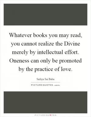 Whatever books you may read, you cannot realize the Divine merely by intellectual effort. Oneness can only be promoted by the practice of love Picture Quote #1