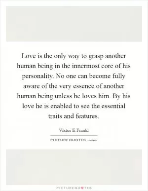 Love is the only way to grasp another human being in the innermost core of his personality. No one can become fully aware of the very essence of another human being unless he loves him. By his love he is enabled to see the essential traits and features Picture Quote #1