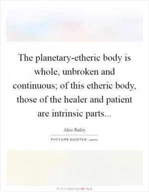 The planetary-etheric body is whole, unbroken and continuous; of this etheric body, those of the healer and patient are intrinsic parts Picture Quote #1