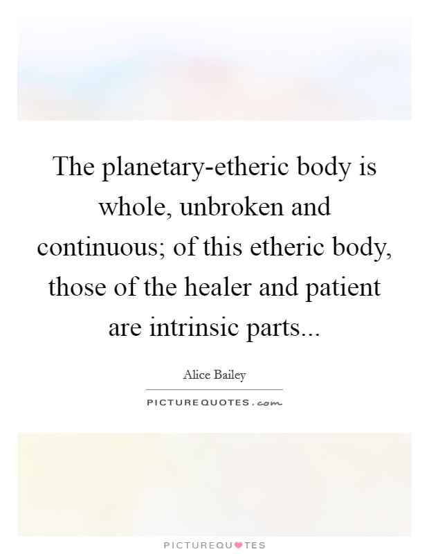 The planetary-etheric body is whole, unbroken and continuous; of this etheric body, those of the healer and patient are intrinsic parts Picture Quote #1