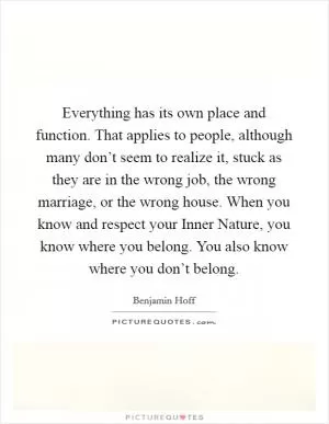 Everything has its own place and function. That applies to people, although many don’t seem to realize it, stuck as they are in the wrong job, the wrong marriage, or the wrong house. When you know and respect your Inner Nature, you know where you belong. You also know where you don’t belong Picture Quote #1