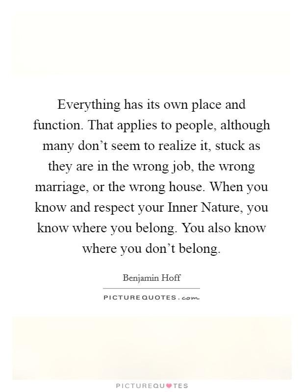 Everything has its own place and function. That applies to people, although many don't seem to realize it, stuck as they are in the wrong job, the wrong marriage, or the wrong house. When you know and respect your Inner Nature, you know where you belong. You also know where you don't belong Picture Quote #1