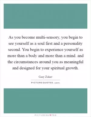 As you become multi-sensory, you begin to see yourself as a soul first and a personality second. You begin to experience yourself as more than a body and more than a mind. and the circumstances around you as meaningful and designed for your spiritual growth Picture Quote #1