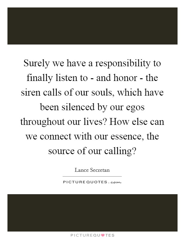 Surely we have a responsibility to finally listen to - and honor - the siren calls of our souls, which have been silenced by our egos throughout our lives? How else can we connect with our essence, the source of our calling? Picture Quote #1