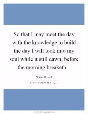 So that I may meet the day with the knowledge to build the day I will look into my soul while it still dawn, before the morning breaketh Picture Quote #1