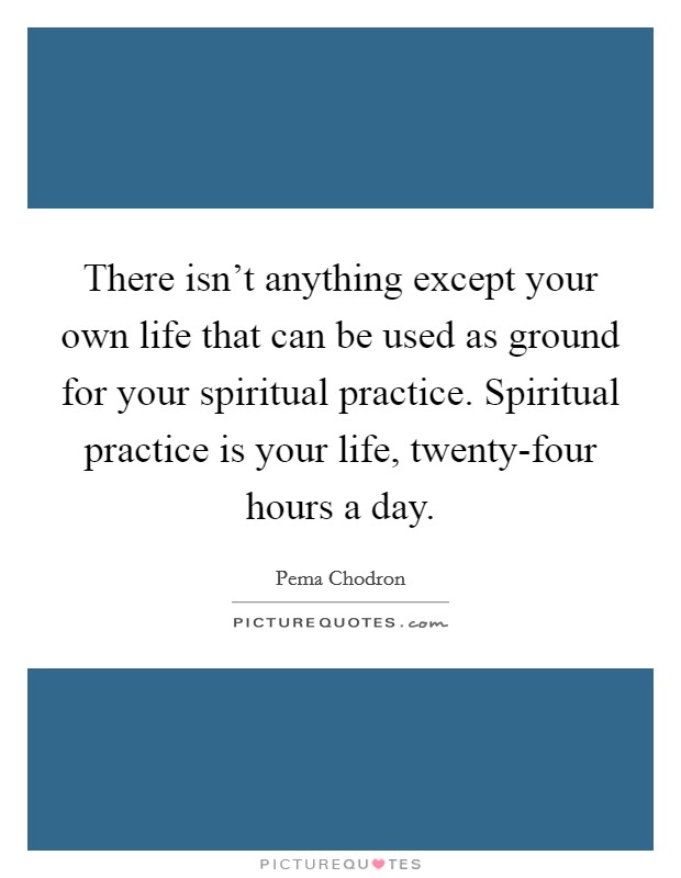 There isn't anything except your own life that can be used as ground for your spiritual practice. Spiritual practice is your life, twenty-four hours a day Picture Quote #1